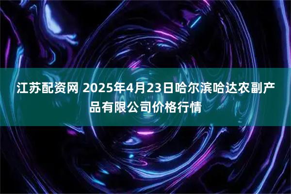 江苏配资网 2025年4月23日哈尔滨哈达农副产品有限公司价格行情