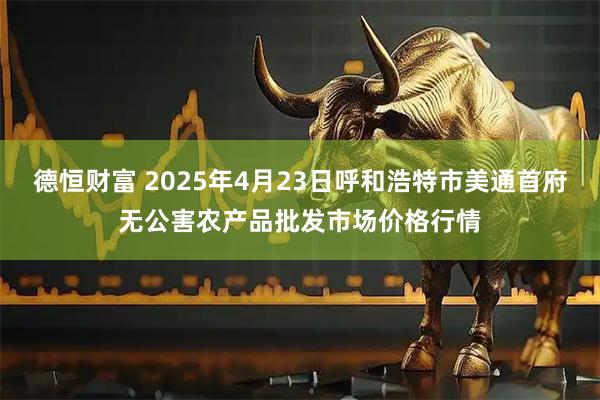 德恒财富 2025年4月23日呼和浩特市美通首府无公害农产品批发市场价格行情