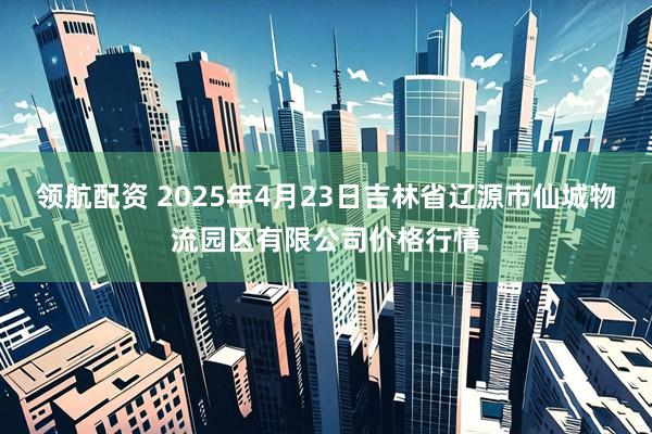 领航配资 2025年4月23日吉林省辽源市仙城物流园区有限公司价格行情