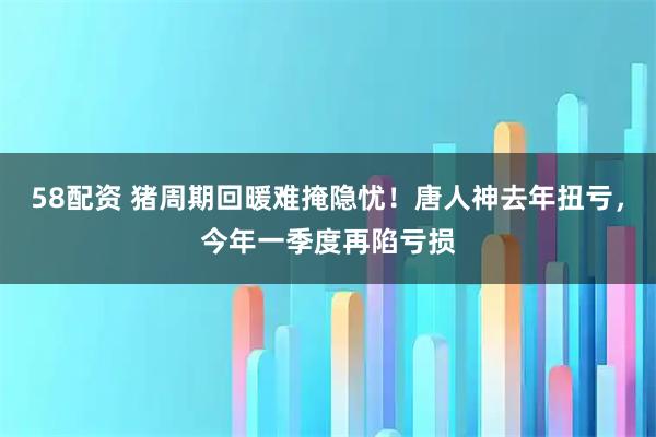 58配资 猪周期回暖难掩隐忧！唐人神去年扭亏，今年一季度再陷亏损