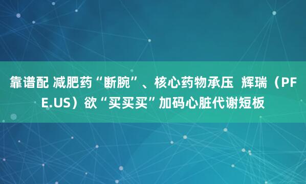靠谱配 减肥药“断腕”、核心药物承压  辉瑞（PFE.US）欲“买买买”加码心脏代谢短板