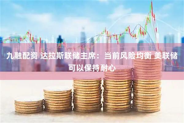 九融配资 达拉斯联储主席：当前风险均衡 美联储可以保持耐心