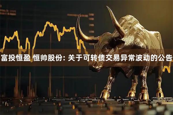 富投恒盈 恒帅股份: 关于可转债交易异常波动的公告