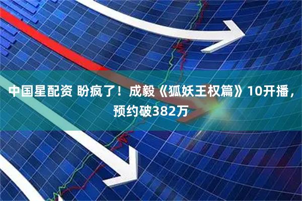 中国星配资 盼疯了！成毅《狐妖王权篇》10开播，预约破382万