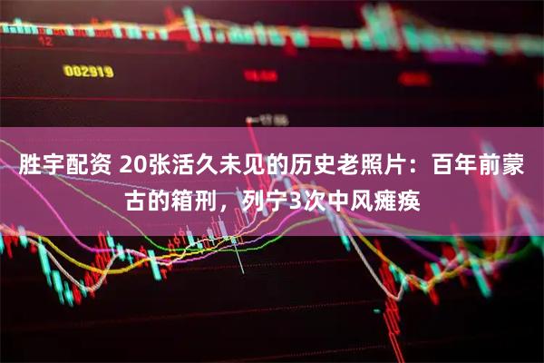 胜宇配资 20张活久未见的历史老照片：百年前蒙古的箱刑，列宁3次中风瘫痪