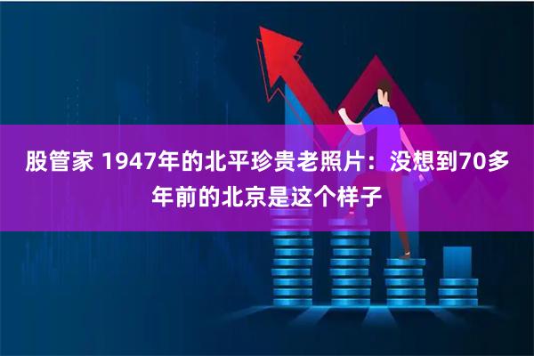 股管家 1947年的北平珍贵老照片：没想到70多年前的北京是这个样子