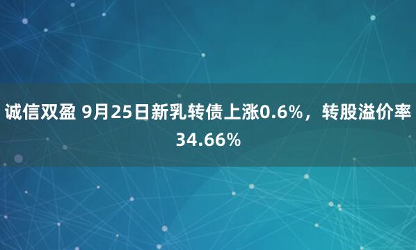 诚信双盈 9月25日新乳转债上涨0.6%，转股溢价率34.66%