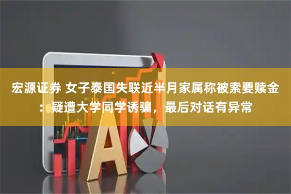 宏源证券 女子泰国失联近半月家属称被索要赎金：疑遭大学同学诱骗，最后对话有异常