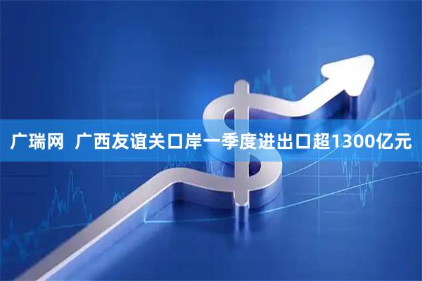广瑞网  广西友谊关口岸一季度进出口超1300亿元