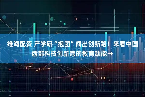 维海配资 产学研“抱团”闯出创新路！来看中国西部科技创新港的教育动能→