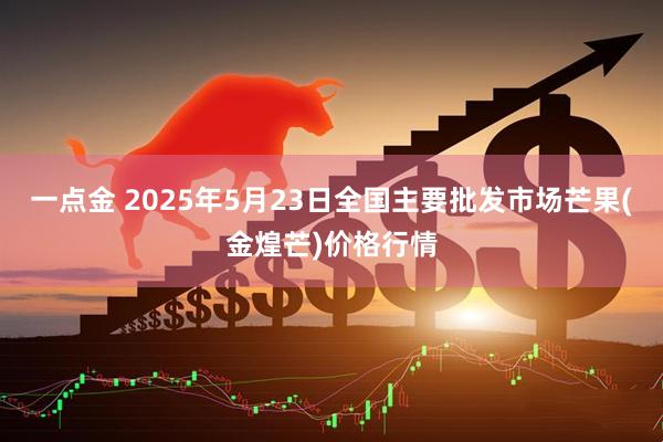 一点金 2025年5月23日全国主要批发市场芒果(金煌芒)价格行情