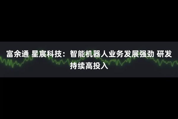 富余通 星宸科技：智能机器人业务发展强劲 研发持续高投入