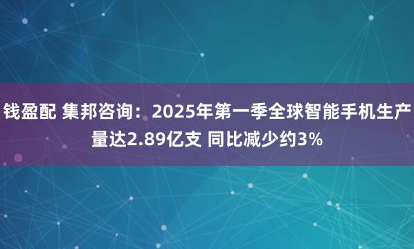 钱盈配 集邦咨询：2025年第一季全球智能手机生产量达2.89亿支 同比减少约3%