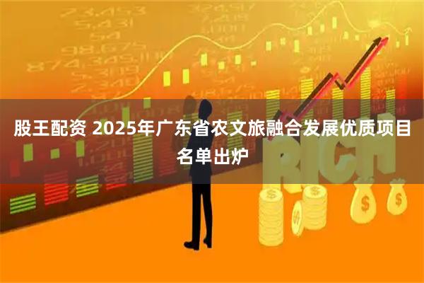 股王配资 2025年广东省农文旅融合发展优质项目名单出炉