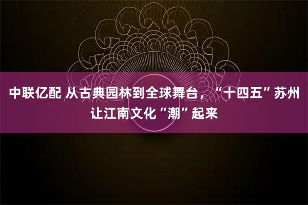 中联亿配 从古典园林到全球舞台，“十四五”苏州让江南文化“潮”起来