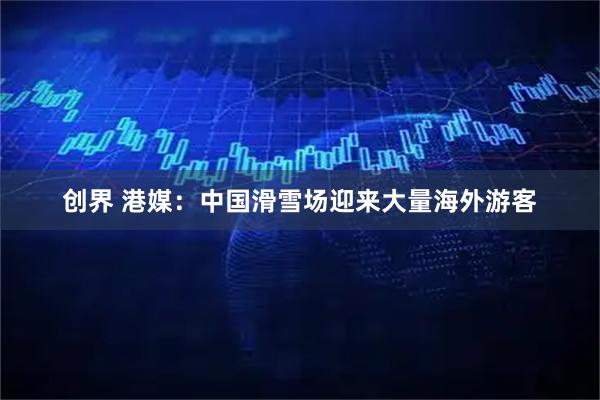 创界 港媒：中国滑雪场迎来大量海外游客