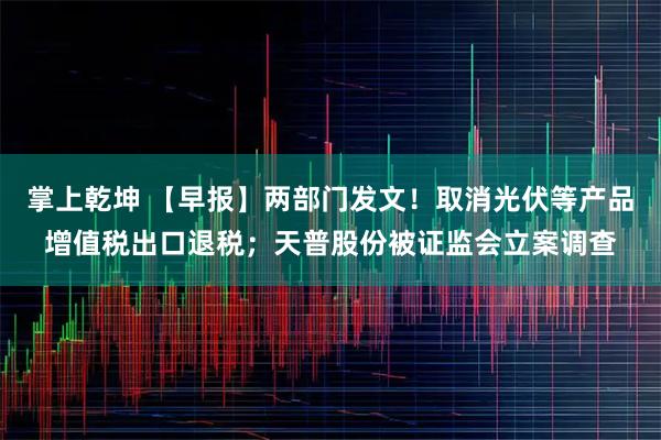掌上乾坤 【早报】两部门发文！取消光伏等产品增值税出口退税；天普股份被证监会立案调查