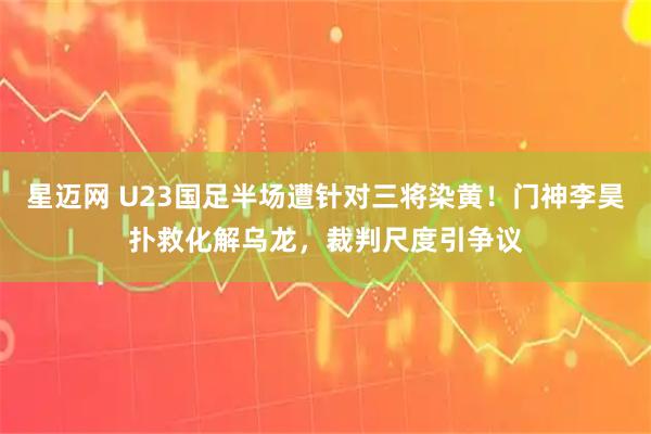 星迈网 U23国足半场遭针对三将染黄！门神李昊扑救化解乌龙，裁判尺度引争议