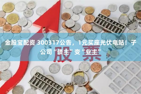 金股宝配资 300317公告，1元买座光伏电站！子公司“债主”变“业主”