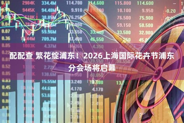 配配查 繁花绽浦东！2026上海国际花卉节浦东分会场将启幕