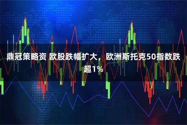 鼎冠策略资 欧股跌幅扩大，欧洲斯托克50指数跌超1%