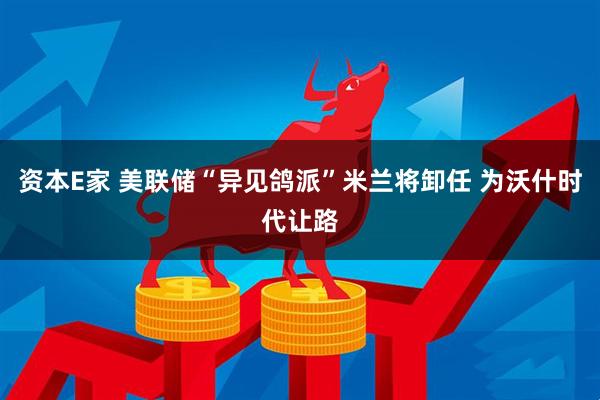 资本E家 美联储“异见鸽派”米兰将卸任 为沃什时代让路