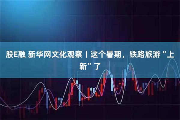 股E融 新华网文化观察丨这个暑期，铁路旅游“上新”了